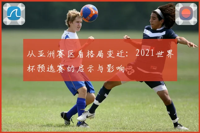 从亚洲赛区看格局变迁：2021世界杯预选赛的启示与影响