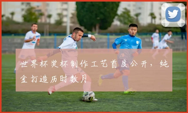 世界杯奖杯制作工艺首度公开，纯金打造历时数月