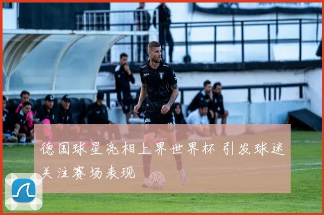 德国球星亮相上界世界杯 引发球迷关注赛场表现