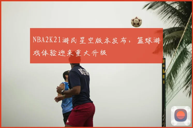 NBA2K21游民星空版本发布,篮球游戏体验迎来重大升级