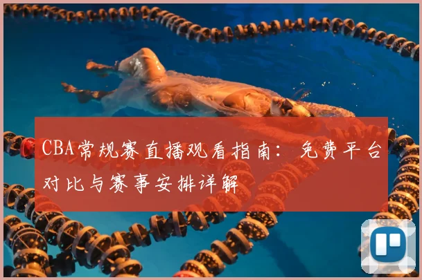 CBA常规赛直播观看指南：免费平台对比与赛事安排详解