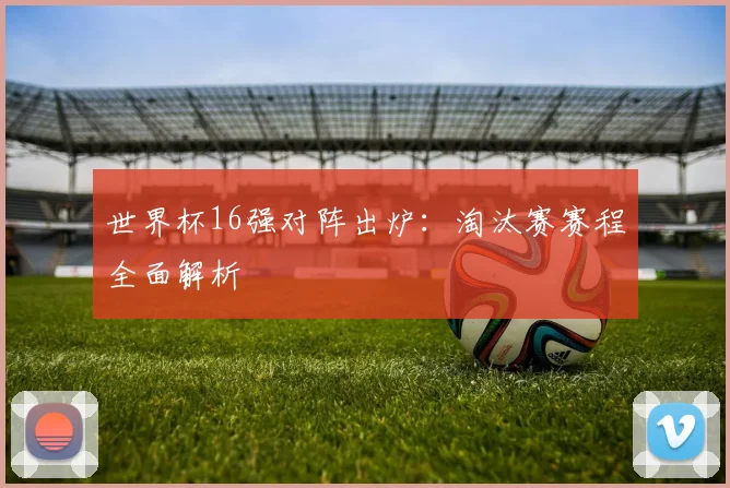 世界杯16强对阵出炉:淘汰赛赛程全面解析
