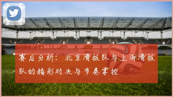 赛后分析：北京滑板队与上海滑板队的精彩对决与节奏掌控