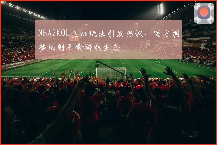 NBA2KOL挂机玩法引发热议，官方调整机制平衡游戏生态