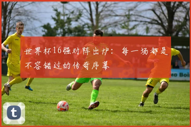 世界杯16强对阵出炉:每一场都是不容错过的传奇序幕