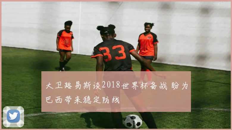 大卫路易斯谈2018世界杯备战 盼为巴西带来稳定防线