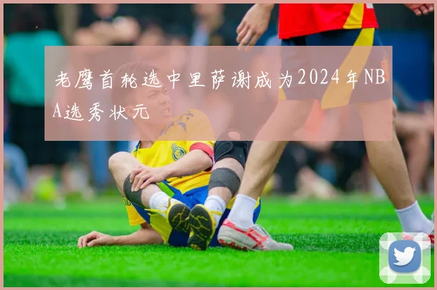 老鹰首轮选中里萨谢成为2024年NBA选秀状元