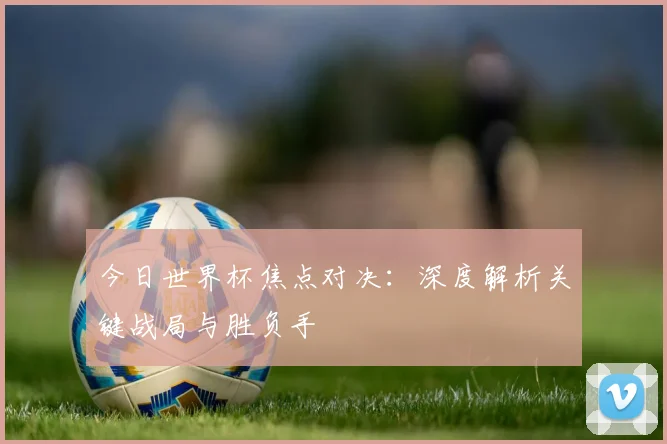 今日世界杯焦点对决：深度解析关键战局与胜负手