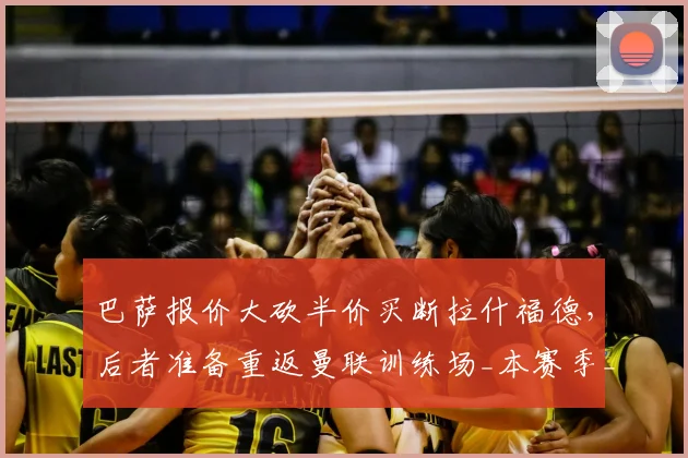 巴萨报价大砍半价买断拉什福德,后者准备重返曼联训练场_本赛季_欧元_财务压力