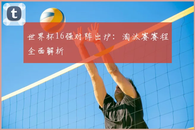 世界杯16强对阵出炉:淘汰赛赛程全面解析