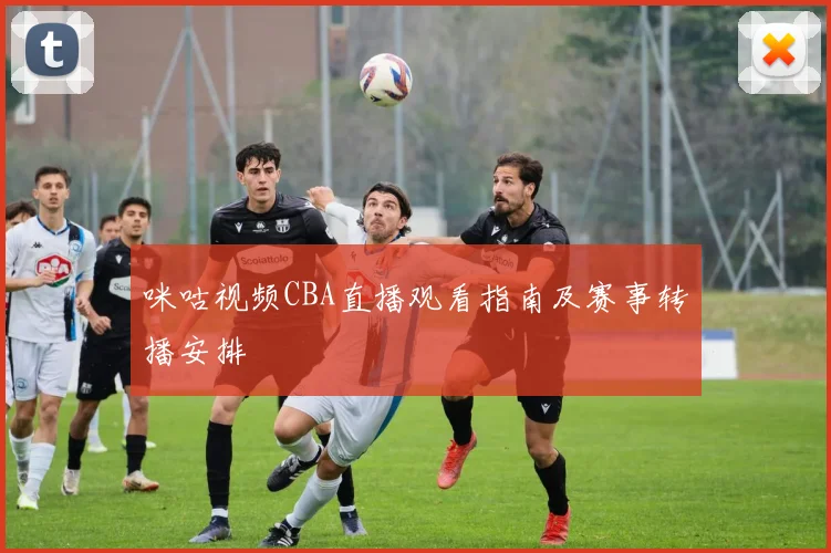 咪咕视频CBA直播观看指南及赛事转播安排
