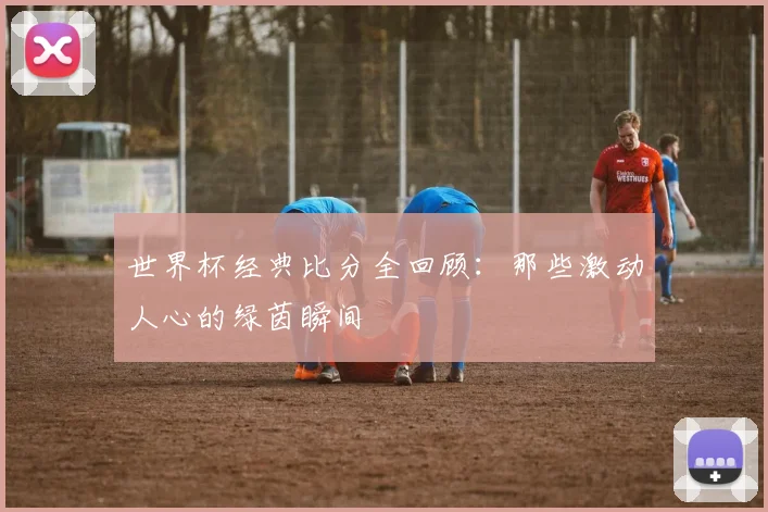 世界杯经典比分全回顾：那些激动人心的绿茵瞬间