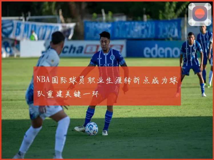NBA国际球员职业生涯转折点成为球队重建关键一环