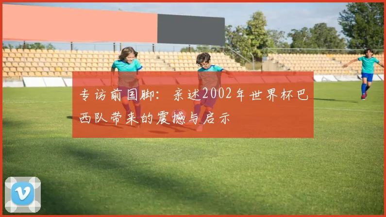 专访前国脚：亲述2002年世界杯巴西队带来的震撼与启示