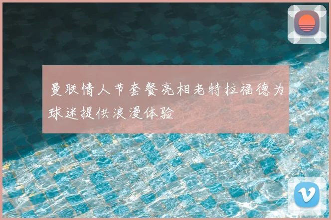 曼联情人节套餐亮相老特拉福德为球迷提供浪漫体验