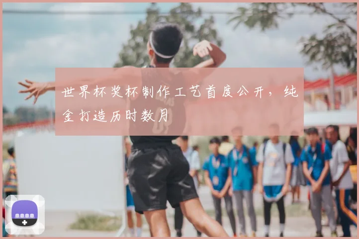世界杯奖杯制作工艺首度公开,纯金打造历时数月