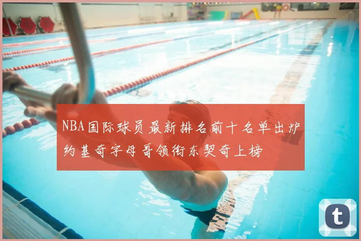NBA国际球员最新排名前十名单出炉约基奇字母哥领衔东契奇上榜