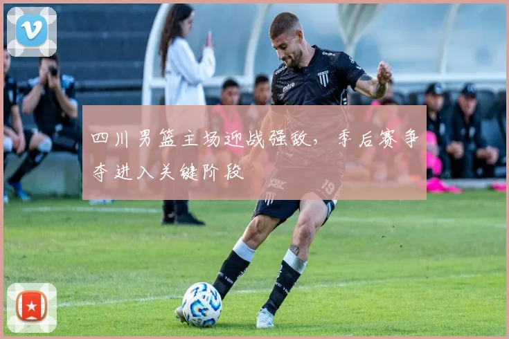 四川男篮主场迎战强敌,季后赛争夺进入关键阶段