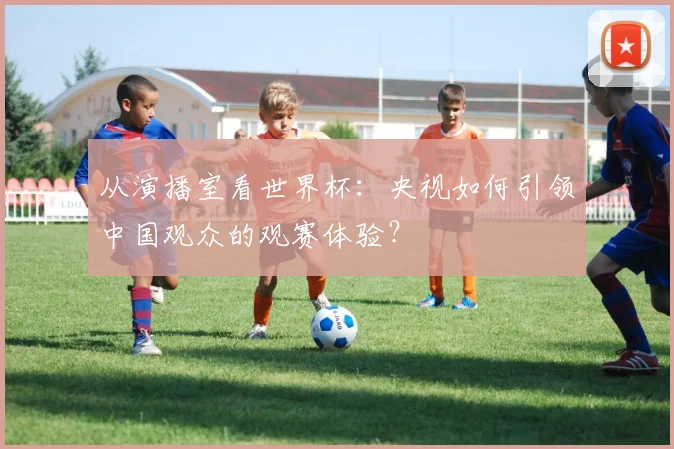 从演播室看世界杯：央视如何引领中国观众的观赛体验？