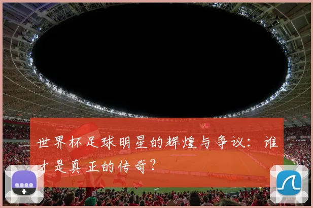 世界杯足球明星的辉煌与争议：谁才是真正的传奇？