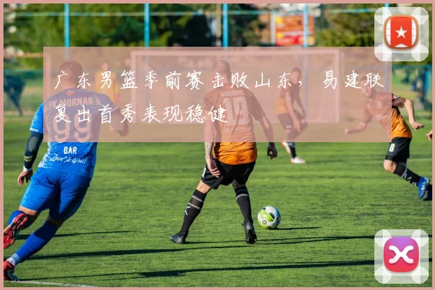 广东男篮季前赛击败山东，易建联复出首秀表现稳健