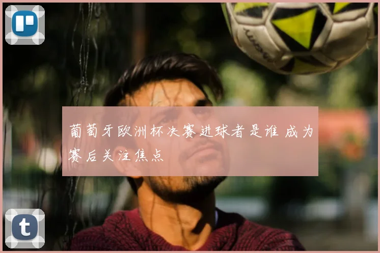 葡萄牙欧洲杯决赛进球者是谁 成为赛后关注焦点
