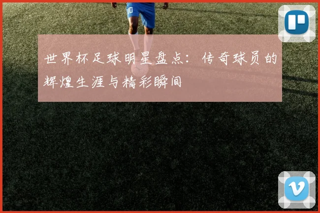 世界杯足球明星盘点：传奇球员的辉煌生涯与精彩瞬间