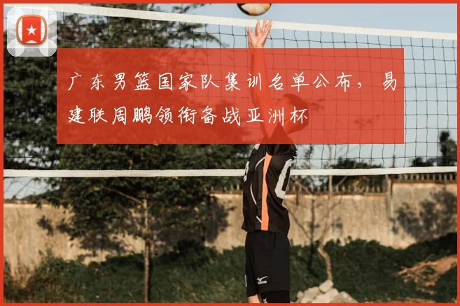 广东男篮国家队集训名单公布，易建联周鹏领衔备战亚洲杯