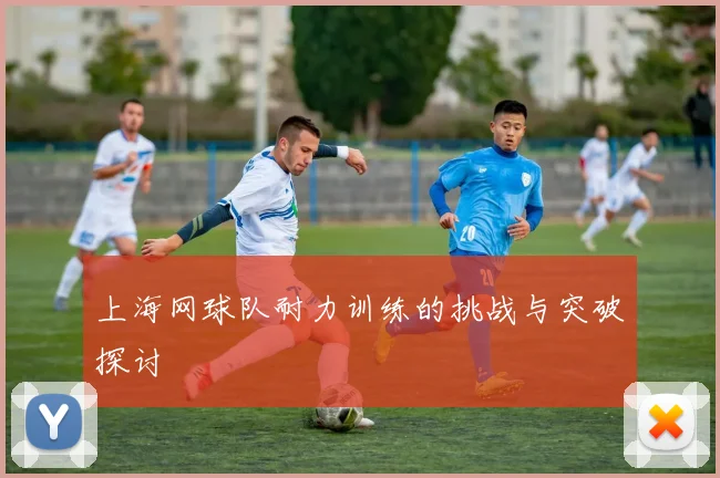上海网球队耐力训练的挑战与突破探讨