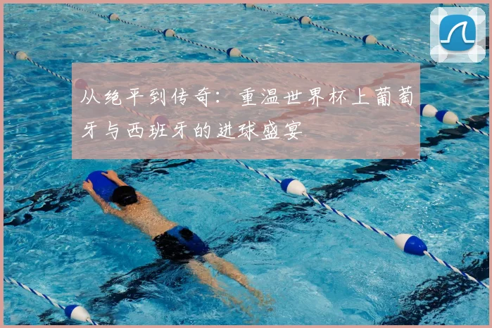 从绝平到传奇：重温世界杯上葡萄牙与西班牙的进球盛宴