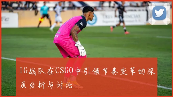 IG战队在CSGO中引领节奏变革的深度分析与讨论