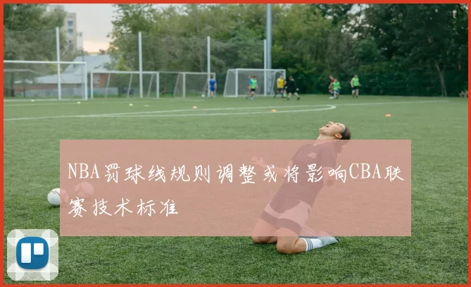 NBA罚球线规则调整或将影响CBA联赛技术标准