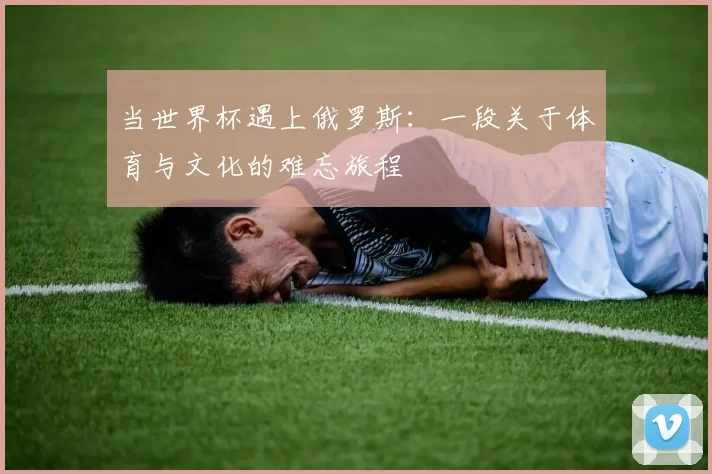 当世界杯遇上俄罗斯:一段关于体育与文化的难忘旅程