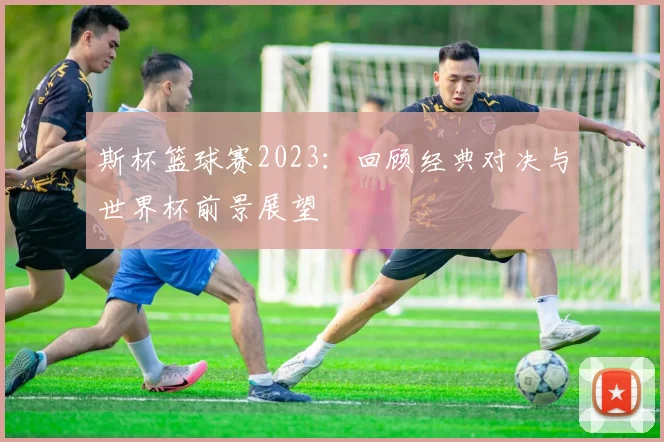 斯杯篮球赛2023：回顾经典对决与世界杯前景展望