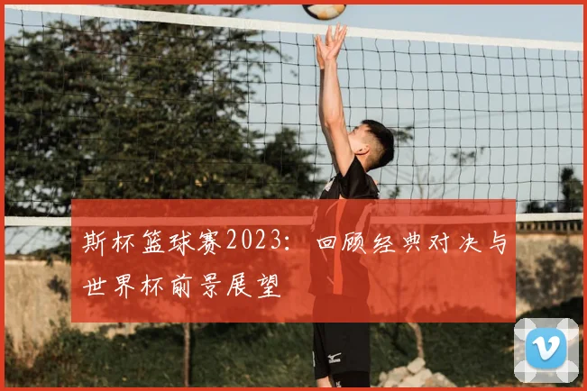 斯杯篮球赛2023：回顾经典对决与世界杯前景展望