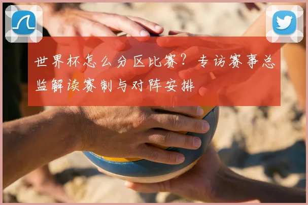世界杯怎么分区比赛？专访赛事总监解读赛制与对阵安排