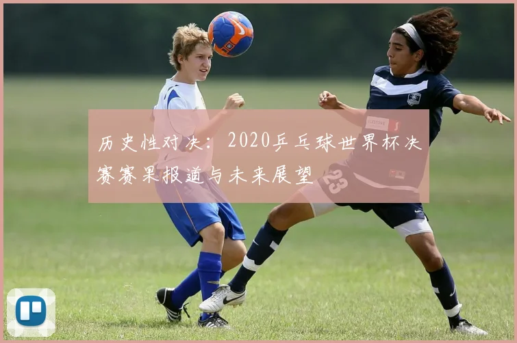 历史性对决:2020乒乓球世界杯决赛赛果报道与未来展望