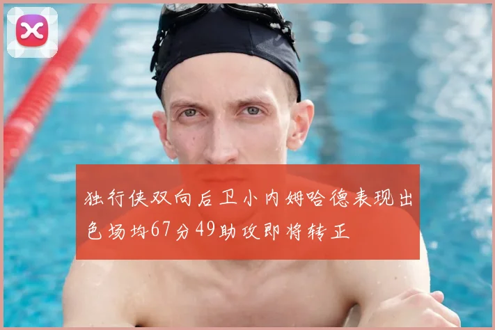 独行侠双向后卫小内姆哈德表现出色场均67分49助攻即将转正
