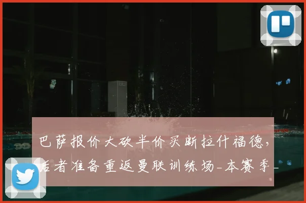 巴萨报价大砍半价买断拉什福德，后者准备重返曼联训练场_本赛季_欧元_财务压力
