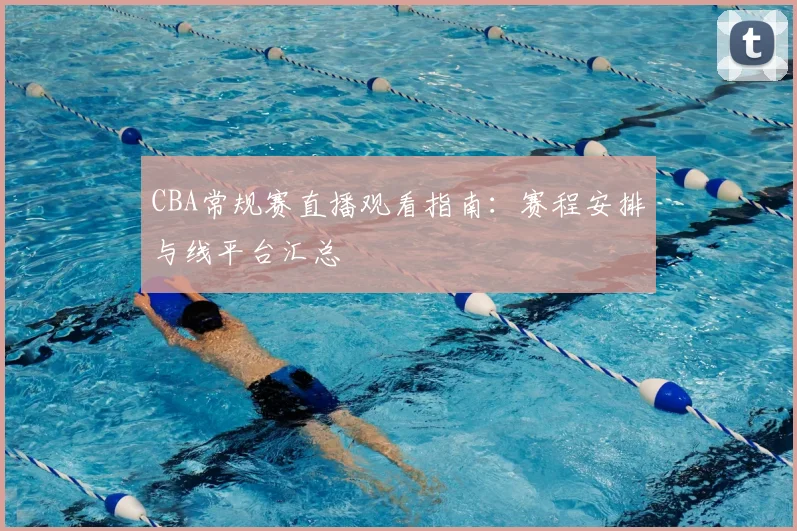 CBA常规赛直播观看指南：赛程安排与线平台汇总