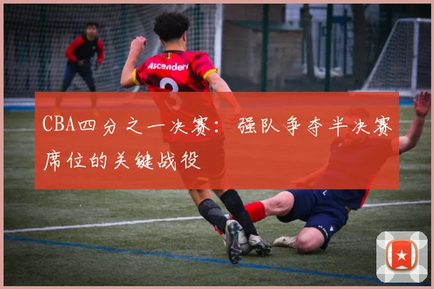 CBA四分之一决赛：强队争夺半决赛席位的关键战役