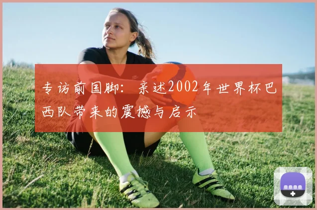 专访前国脚：亲述2002年世界杯巴西队带来的震撼与启示