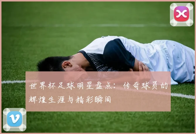 世界杯足球明星盘点：传奇球员的辉煌生涯与精彩瞬间